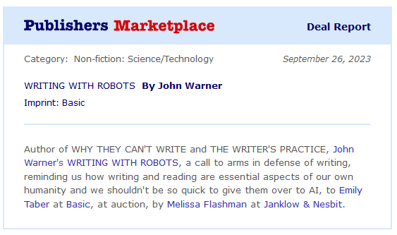 Screen shot of a blurb on Publishers Marketplace: "Writing With Robots by John Warner. Author of Why They Can't Write and The Writer's Practice, John Warner's Writing With Robots, a call to arms in defense of writing, reminding us how writing and reading are essential aspects of our own humanity and we shouldn't be so quick to give them over to AI, to Emily Taber at Basic, at auction, by Melissa Flashman at Janklow & Nesbit."