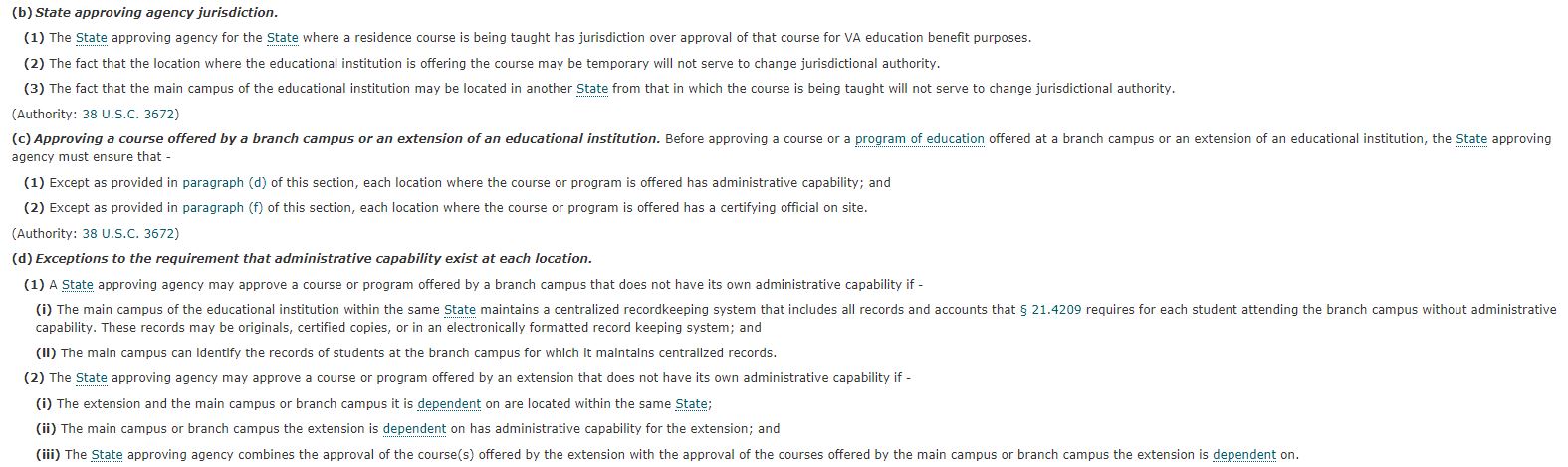 (b) State approving agency jurisdiction. (1) The state approving agency for the state where a residence course is being taught has jurisdiction over approval of that course for VA education benefit purposes. (2) The fact that the location where the educational institute is offering the course may be temporary will not serve to change jurisdictional authority. (3) The fact that the main campus of the educational institution may be located in another state from that in which the course is being taught will not serve to change jurisdictional authority. Authority: 38 U.S.C. 3672 (c) Approving a course offered by a branch campus or an extension of an educational institution. Before approving a course or a program of education offered at a branch campus or an extension of an educational institution, the state approving agency must ensure that (1) Except as provided in paragraph (d) of this section, each location where the course or program is offered has administrative capability; and (2) Except as provided in paragraph (f) of this section, each location where the course or program is offered has a certifying official on site. Authority: 38 U.S.C. 3672 (d) Exceptions to the requirement that administrative capability exist at each location. (1) A state approving agency may approve a course or program offered by a branch campus that does not have its own administrative capability if – (i) The main campus of the educational institution within the same state maintains a centralized recordkeeping system that includes all records and accounts that 21.4209 requires for each student attending the branch campus without administrative capability. These records may be originals, certified copies, or in an electronically formatted record keeping system; and (ii) The main campus can identify the records of students at the branch campus for which it maintains centralized records. (2) The state approving agency may approve a course or program offered by an extension that does not have its own administrative capability if – (i) The extension and the main campus or branch campus it is dependent on are located within the same state; (ii) The main campus or branch campus the extension is dependent on has administrative capability for the extension; and (iii) The state approving agency combines the approval of the course(s) offered by the extension with the approval of the courses offered by the main campus or branch campus the extension is dependent on.