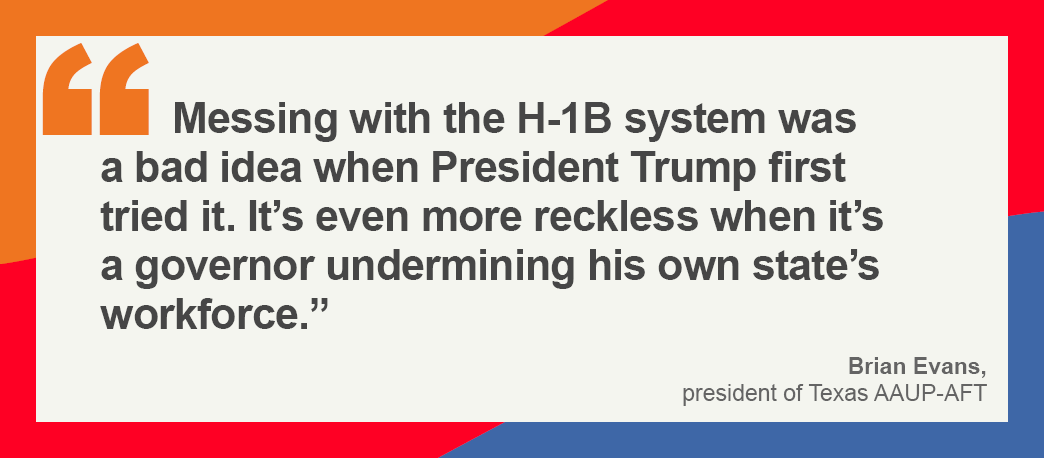 A graphic showing this quote from Brian Evans, the Texas AAUP president: “Messing with the H-1B system was a bad idea when President Trump first tried it. It’s even more reckless when it’s a governor undermining his own state’s workforce.”