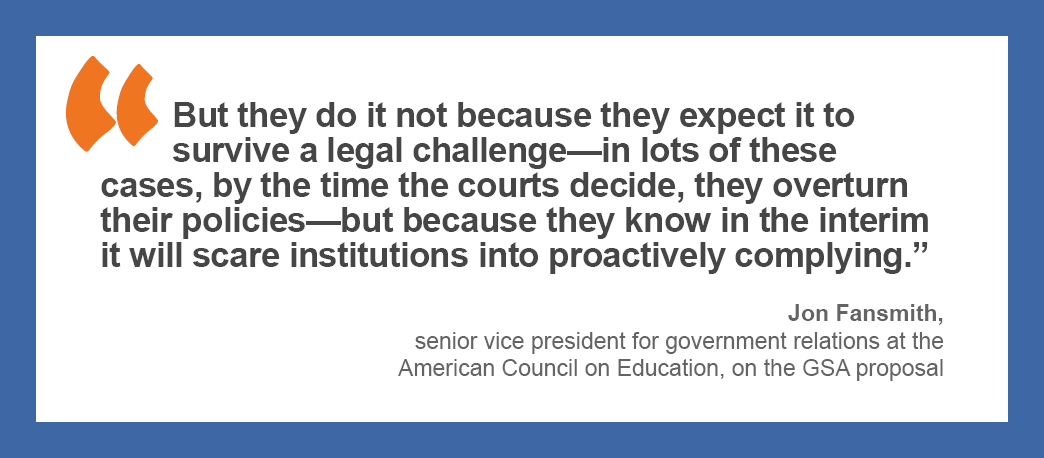 “But they do it not because they expect it to survive a legal challenge—in lots of these cases, by the time the courts decide, they overturn their policies—but because they know in the interim it will scare institutions into proactively complying.” — Jon Fansmith, senior vice president for government relations at the American Council on Education, on the GSA proposal.