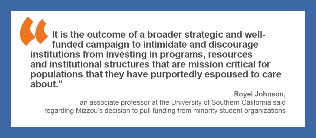 “It is the outcome of a broader strategic and well-funded campaign to intimidate and discourage institutions from investing in programs, resources and institutional structures that are mission critical for populations that they have purportedly espoused to care about,” Royel Johnson, an associate professor at the University of Southern California said regarding Mizzou’s decision to pull funding from minority student organizations.