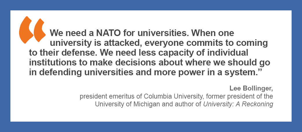 “We need a NATO for universities. When one university is attacked, everyone commits to coming to their defense. We need less capacity of individual institutions to make decisions about where we should go in defending universities and more power in a system.” —Lee Bollinger, president emeritus of Columbia University, former president of the University of Michigan and author of University: A Reckoning.