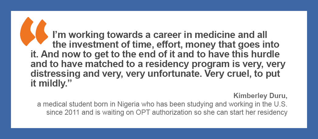 “I’m working towards a career in medicine and all the investment of time, effort, money that goes into it. And now to get to the end of it and to have this hurdle and to have matched to a residency program is very, very distressing and very, very unfortunate. Very cruel, to put it mildly.” —Kimberley Duru, a medical student born in Nigeria who has been studying and working in the U.S. since 2011 and is waiting on OPT authorization so she can start her residency. 