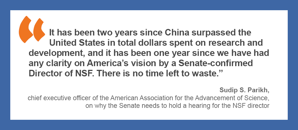 “It has been two years since China surpassed the United States in total dollars spent on research and development, and it has been one year since we have had any clarity on America’s vision by a Senate-confirmed Director of NSF. There is no time left to waste.” — Sudip S. Parikh, chief executive officer of the American Association for the Advancement of Science, on why the Senate needs to hold a hearing for the NSF director.