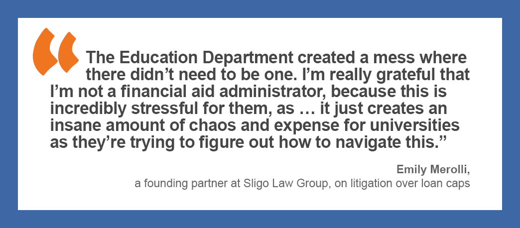 “The Education Department created a mess where there didn’t need to be one. I’m really grateful that I’m not a financial aid administrator, because this is incredibly stressful for them, as … it just creates an insane amount of chaos and expense for universities as they’re trying to figure out how to navigate this.” —Emily Merolli, a founding partner at Sligo Law Group, on litigation over loan caps.