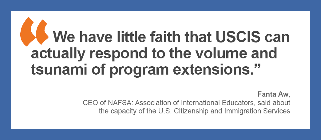 “We have little faith that USCIS can actually respond to the volume and tsunami of program extensions,” Fanta Aw, CEO of NAFSA: Association of International Educators, said about the capacity of the U.S. Citizenship and Immigration Services.