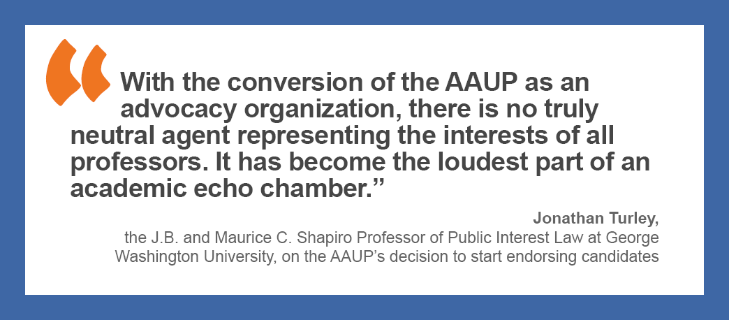 “With the conversion of the AAUP as an advocacy organization, there is no truly neutral agent representing the interests of all professors. It has become the loudest part of an academic echo chamber.” — Jonathan Turley, the J. B. and Maurice C. Shapiro Professor of Public Interest Law at George Washington University, on the AAUP’s decision to start endorsing candidates.