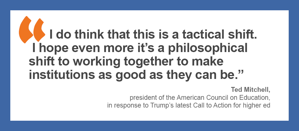 I do think that this is a tactical shift. I hope even more it’s a philosophical shift to working together to make institutions as good as they can be.” - Ted Mitchell, president of the American Council on Education, in response to Trump’s latest Call to Action for higher ed
