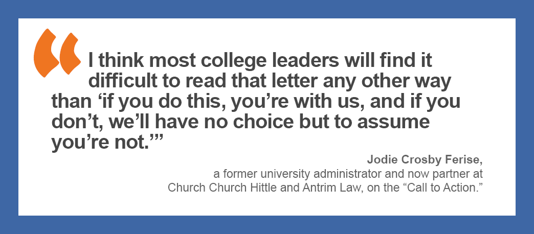 “I think most college leaders will find it difficult to read that letter any other way than ‘if you do this, you’re with us, and if you don’t, we’ll have no choice but to assume you’re not.’” — Jodie Crosby Ferise, a former university administrator and now partner at Church Church Hittle and Antrim Law, on the “Call to Action.”