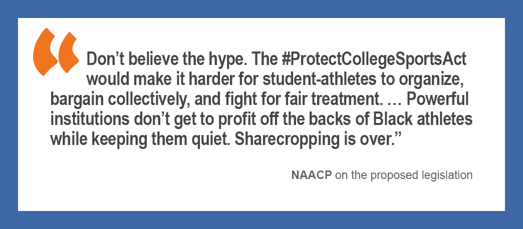  “Don’t believe the hype. The #ProtectCollegeSportsAct would make it harder for student-athletes to organize, bargain collectively, and fight for fair treatment … Powerful institutions don’t get to profit off the backs of Black athletes while keeping them quiet. Sharecropping is over.” —The NAACP on the proposed legislation