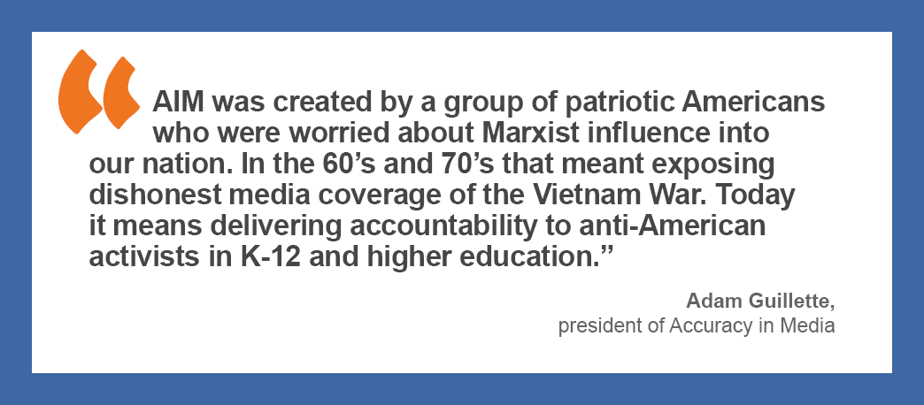 “AIM was created by a group of patriotic Americans who were worried about Marxist influence into our nation. In the 60’s and 70’s that meant exposing dishonest media coverage of the Vietnam War. Today it means delivering accountability to anti-American activists in K-12 and higher education.” —Adam Guillette, president of Accuracy in Media