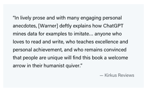 Excerpt from a Kirkus review that reads, "In lively prose and with many engaging personal anecdotes, Warner deftly explains how ChatGPT mines data for examples to imitate… anyone who loves to read and write, who teaches excellence and personal achievement, and who remains convinced that people are unique will find this book a welcome arrow in their humanist quiver."