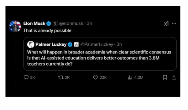 Screen shot of a Twitter post and quote tweet. First tweet, from Palmer Luckey, says, "What will happen in broader academia when clear scientific consensus is that AI-assisted education delivers better outcomes than 3.8M teachers currently do?" Quote tweet is from Elon Musk, who says, "That is already possible"