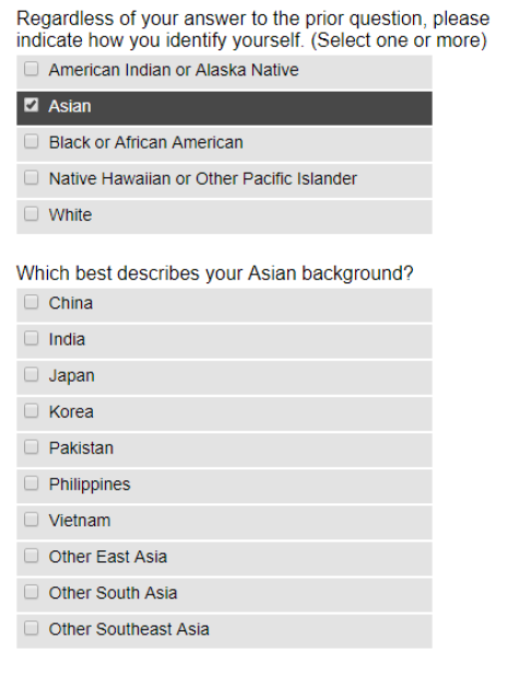 Two questions from the Common App: “Regardless of your answer to the prior question, please indicate how you identify yourself. (Select one or more). Options are: American Indian or Alaska Native, Asian, Black or African-American, Native Hawaiian or other Pacific Islander, White.” “Which describes your Asian background? Options are: China, India, Japan, Korea, Pakistan, Philippines, Vietnam, Other East Asia, Other South Asia, Other Southeast Asia.”