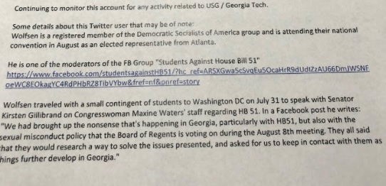 Email regarding Matthew Wolfsen. Text: “Continuing to monitor this account for any activity related to USG/Georgia Tech. Some details about this Twitter user that may be of note: Wolfsen is a registered member of the Democratic Socialists of America group and is attending their national convention in August as an elected representative from Atlanta. He is one of the moderators of the FB Group “Students Against House Bill 51” (includes link to the group). Wolfsen traveled with a small contingent of students to Washington DC on July 31 to speak with Senator Kirsten Gillibrand on Congresswoman Maxine Waters’ staff [sic] regarding HB 51. In a Facebook post he writes: ‘We had brought up the nonsense that’s happening in Georgia, particularly with HB51, but also with the sexual misconduct policy that the Board of Regents is voting on during the August 8th meeting. They all said that they would research a way to solve the issues presented, and asked for us to keep in contact with them as things further develop in Georgia.”