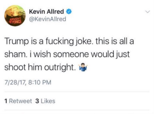 Tweet from @KevinAllred, dated July 28, 2017: Trump is a fucking joke. This is all a sham. I wish someone would just shoot him outright. (shrugging emoji)