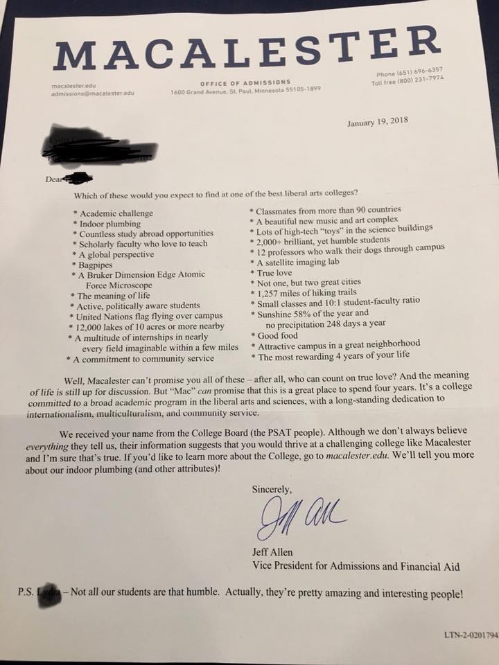 Photo of appeal letter from Macalester College, dated Jan. 19, 2018. Text says, “Dear [student], Which of these would you expect to find at one of the best liberal arts colleges? Academic challenge, indoor plumbing, countless study abroad opportunities, scholarly faculty who love to teach, a global perspective, bagpipes, a Bruker Dimension Edge Atomic Force Microscope, the meaning of life, active, politically aware students, United Nations flag flying over campus, 12,000 lakes of 10 acres or more nearby, a multitude of internships in nearly every field imaginable within a few miles, a commitment to community service, classmates from more than 90 countries, a beautiful new music and art complex, lots of high-tech “toys” in the science buildings, 2,000-plus brilliant yet humble students, 12 professors who walk their dogs through campus, a satellite imaging lab, true love, not one but two great cities, 1,257 miles of hiking trails, small classes and ten to one student-faculty ratio, sunshine 58 percent of the year and no precipitation 248 days a year, good food, attractive campus in a great neighborhood, the most rewarding four years of your life. Well, Macalester can’t promise you all of these -- after all, who can count on true love? And the meaning of life is still up for discussion. But Mac can promise that this is a great place to spend four years. It’s a college committed to a broad academic program in the liberal arts and sciences, with a long-standing dedication to internationalism, multiculturalism, and community service. We received your name from the College Board (the PSAT people). Although we don’t always believe everything they tell us, their information suggests that you would thrive at a challenging college like Macalester and I’m sure that’s true. If you’d like to learn more about the college, go to Macalester.edu. We’ll tell you more about our indoor plumbing (and other attributes)! Sincerely, Jeff Allen, vice president for admissions and financial aid. P.S. Not all our students are that humble. Actually, they’re pretty amazing and interesting people!