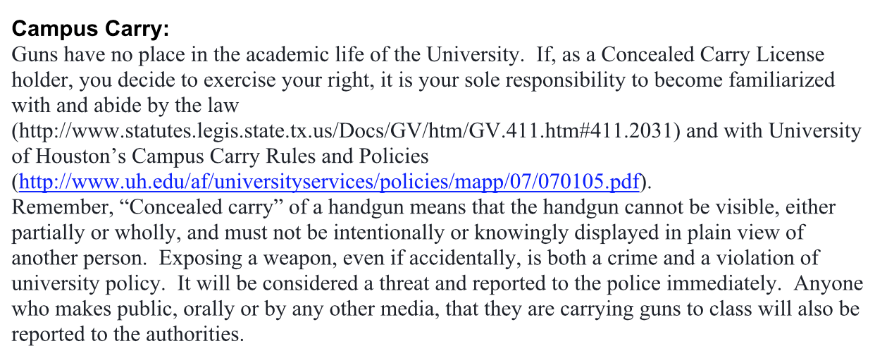 Guns have no place in the academic life of the university. If, as a concealed carry license holder, you decide to exercise your right, it is your sole responsibility to become familiarized with and abide by the law and with University of Houston’s Campus Carry Rules and Policies. Remember, concealed carry of a handgun means that the handgun cannot be visible, either partially or wholly, and must not be intentionally or knowingly displayed in plain view of another person. Exposing a weapon, even if accidentally, is both a crime and a violation of university policy. It will be considered a threat and reported to the police immediately. Anyone who makes public, orally or by any other media, that they are carrying guns to class will also be reported to the authorities.