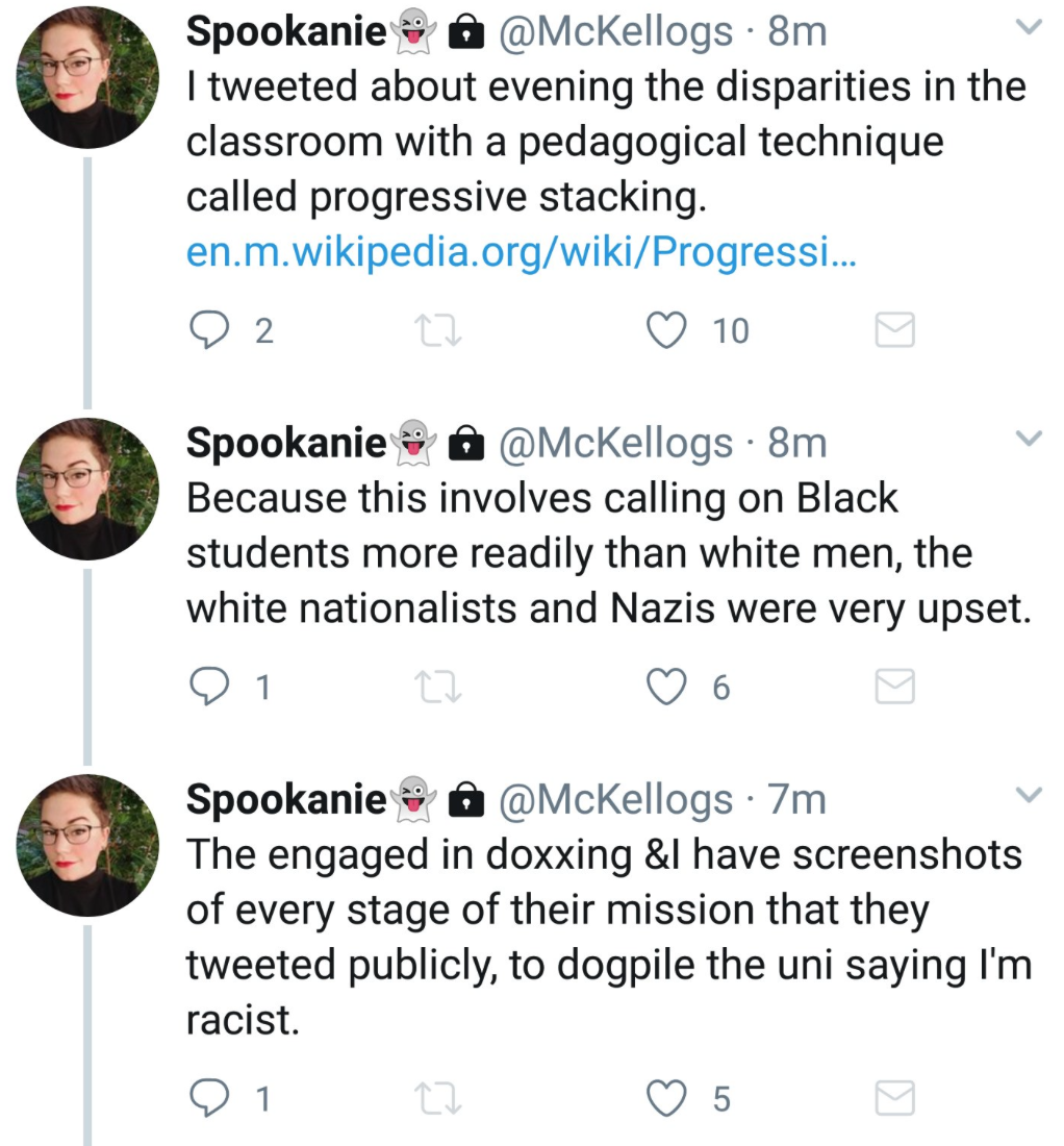 Tweets from Stephanie McKellop: I tweeted about evening the disparities in the classroom with a pedagogical technique called progressive stacking (link to Wikipedia page on progressive stacking). Because this involves calling on black students more readily than white men, the white nationalists and Nazis were very upset. [They] engaged in doxing and I have screen shots of every stage of their mission that they tweeted publicly, to dogpile [on] the [university] saying I’m racist.