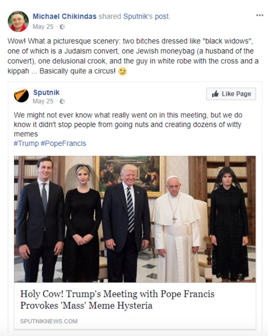Post is sharing an article from the Russian news site Sputnik News, headlined “Holy Cow! Trump’s Meeting with Pope Francis Provokes ‘Mass’ Meme Hysteria.” Story is illustrated with a photo of Jared Kushner, Ivanka Trump, Donald Trump, Pope Francis, and Melania Trump. Sputnik’s comment: “We might not ever know what really went on in this meeting, but we do know it didn’t stop people from going nuts and creating dozens of witty memes. #Trump #Pope Francis” Chikindas’s comment on the story: “Wow! What a picturesque scenery: two bitches dressed like ‘black widows,’ one of which is a Judaism convert, one Jewish moneybag (a husband of the convert), one delusional crook, and the guy in white robe with the cross and a kippah… Basically quite a circus!”
