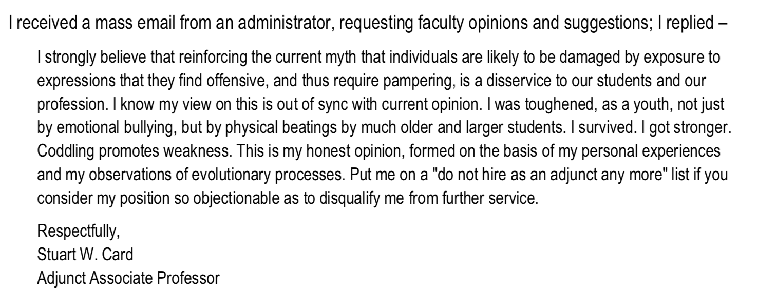 Text of Card's statement: I received a mass email from an administrator, requesting faculty opinions and suggestions; I replied – I strongly believe that reinforcing the current myth that individuals are likely to be damaged by exposure to expressions that they find offensive, and thus require pampering, is a disservice to our students and our profession. I know my view on this is out of sync with current opinion. I was toughened, as a youth, not just by emotional bullying, but by physical beatings by much older and larger students. I survived. I got stronger. Coddling promotes weakness. This is my honest opinion, formed on the basis of my personal experiences and my observations of evolutionary processes. Put me on a "do not hire as an adjunct any more" list if you consider my position so objectionable as to disqualify me from further service. Respectfully, Stuart W. Card Adjunct Associate Professor