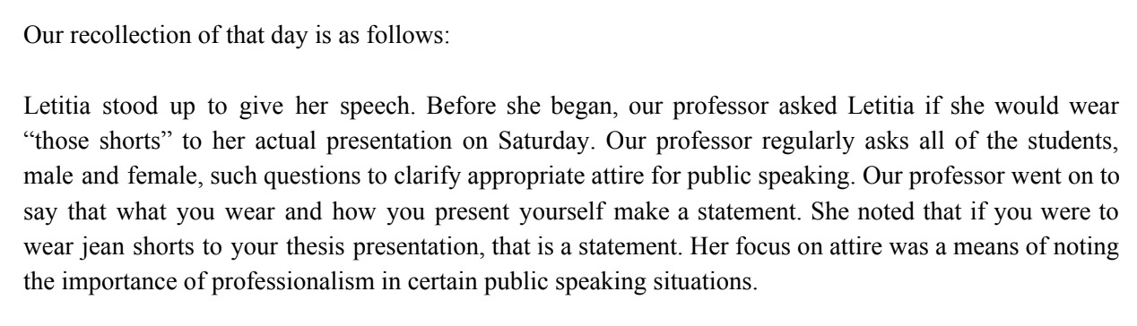 Our recollection of that day is as follows: Letitia stood up to give her speech. Before she began, our professor asked Letitia if she would wear “those shorts” to her actual presentation on Saturday. Our professor regularly asks all of the students, male and female, such questions to clarify appropriate attire for public speaking. Our professor went on to say that what you wear and how you present yourself make a statement. She noted that if you were to wear jean shorts to your thesis presentation, that is a statement. Her focus on attire was a means of noting the importance of professionalism in certain public speaking situations.