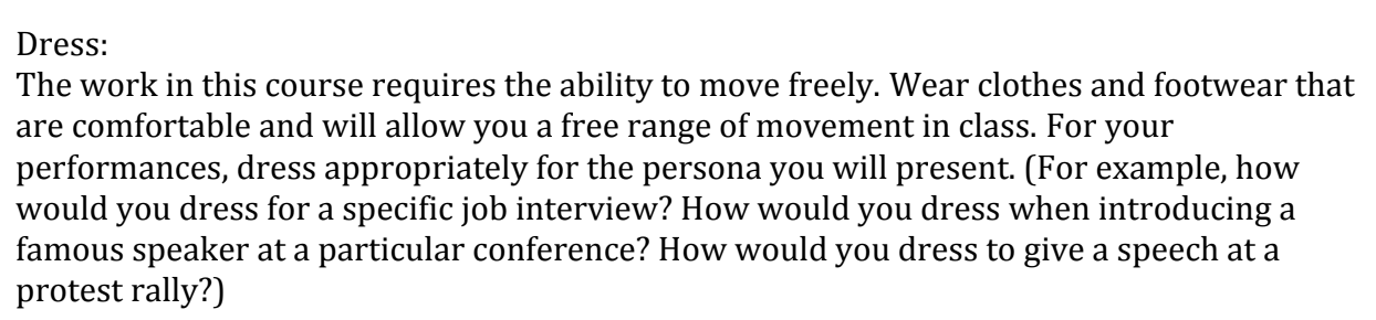 Dress: The work in this course requires the ability to move freely. Wear clothes and footwear that are comfortable and will allow you a free range of movement in class. For your performances, dress appropriately for the persona you will present. (For example, how would you dress for a specific job interview? How would you dress when introducing a famous speaker at a particular conference? How would you dress to give a speech at a protest rally?)