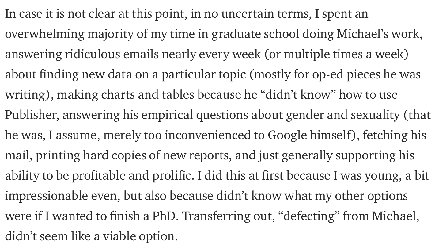 In case it is not clear at this point, in no uncertain terms, I spent an overwhelming majority of my time in graduate school doing Michael’s work, answering ridiculous emails nearly every week (or multiple times a week) about finding new data on a particular topic (mostly for op-ed pieces he was writing), making charts and tables because he “didn’t know” how to use Publisher, answering his empirical questions about gender and sexuality (that he was, I assume, merely too inconvenienced to Google himself), fetching his mail, printing hard copies of new reports, and just generally supporting his ability to be profitable and prolific. I did this at first because I was young, a bit impressionable even, but also because didn’t know what my other options were if I wanted to finish a PhD. Transferring out, “defecting” from Michael, didn’t seem like a viable option.