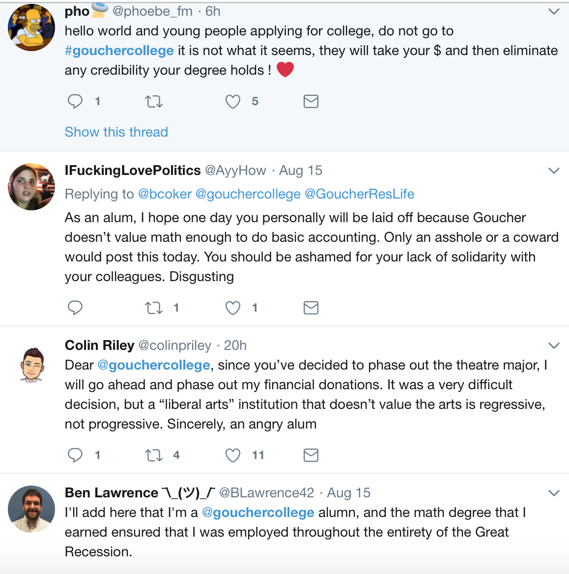 Text of tweet from @phoebe_fm: "hello world and young people applying for college, do not go to #gouchercollege it is not what it seems, they will take your money and then eliminate any credibility your degree holds." Tweet from @AyyHow: "As an alum, I hope one day you personally will be laid off because Goucher doesn't value math enough to do basic accounting. Only an asshole or a coward would post this today. You should be ashamed for your lack of solidarity with your colleagues. Disgusting." Tweet from @colinpriley: "Dear @gouchercollege, since you've decided to phase out the theatre major, I will go ahead and phase out my financial donations. It was a very difficult decision, but a 'liberal arts' institution that doesn't value the arts is regressive, not progressive. Sincerely, an angry alum." Tweet from @BLawrence 42: "I'll add here that I'm a @gouchercollege alumn, and the math degree that I earned ensured that I was employed throughout the entirety of the Great Recession."
