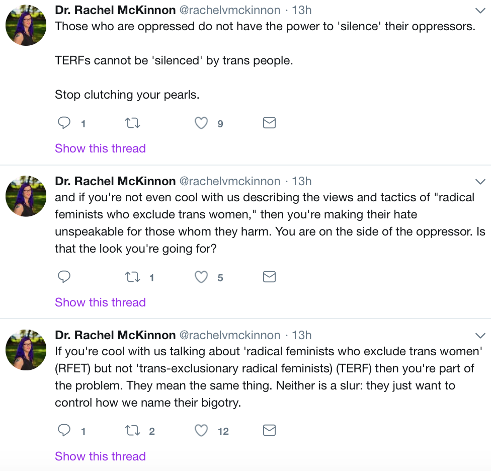 Tweets from Rachel McKinnon: Those who are oppressed do not have the power to “silence” their oppressors. TERFs cannot be “silenced” by trans people. Stop clutching your pearls. And if you’re not even cool with us describing the views and tactics of “radical feminists who exclude trans women,” then you’re making their hate unspeakable for those whom they harm. You are on the side of the oppressor. Is that the look you’re going for? If you’re cool with us talking about “radical feminists who exclude trans women” (RFET) but not “trans-exclusionary radical feminists” (TERF) then you’re part of the problem. They mean the same thing. Neither is a slur: they just want to control how we name their bigotry.