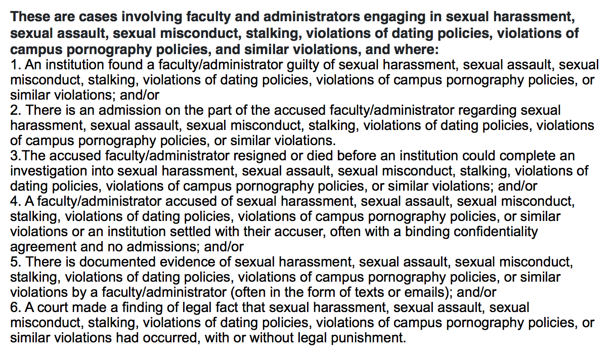 These are cases involving faculty and administrators engaging in sexual harassment, sexual assault, sexual misconduct, stalking, violations of dating policies, violations of campus pornography policies, and similar violations, and where: 1. An institution found a faculty/administrator guilty of sexual harassment, sexual assault, sexual misconduct, stalking, violations of dating policies, violations of campus pornography policies, or similar violations; and/or 2. There is an admission on the part of the accused faculty/administrator regarding sexual harassment, sexual assault, sexual misconduct, stalking, violations of dating policies, violations of campus pornography policies, or similar violations. 3.The accused faculty/administrator resigned or died before an institution could complete an investigation into sexual harassment, sexual assault, sexual misconduct, stalking, violations of dating policies, violations of campus pornography policies, or similar violations; and/or 4. A faculty/administrator accused of sexual harassment, sexual assault, sexual misconduct, stalking, violations of dating policies, violations of campus pornography policies, or similar violations or an institution settled with their accuser, often with a binding confidentiality agreement and no admissions; and/or 5. There is documented evidence of sexual harassment, sexual assault, sexual misconduct, stalking, violations of dating policies, violations of campus pornography policies, or similar violations by a faculty/administrator (often in the form of texts or emails); and/or 6. A court made a finding of legal fact that sexual harassment, sexual assault, sexual misconduct, stalking, violations of dating policies, violations of campus pornography policies, or similar violations had occurred, with or without legal punishment.
