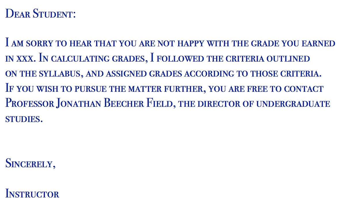Dear student, I am sorry to hear that you are not happy with the grade you earned in XXX. In calculating grades, I followed the criteria outlined on the syllabus, and assigned grades according to those criteria. If you wish to pursue the matter further, you are free to contact Professor Jonathan Beecher Field, the director of undergraduate studies. Sincerely, instructor.