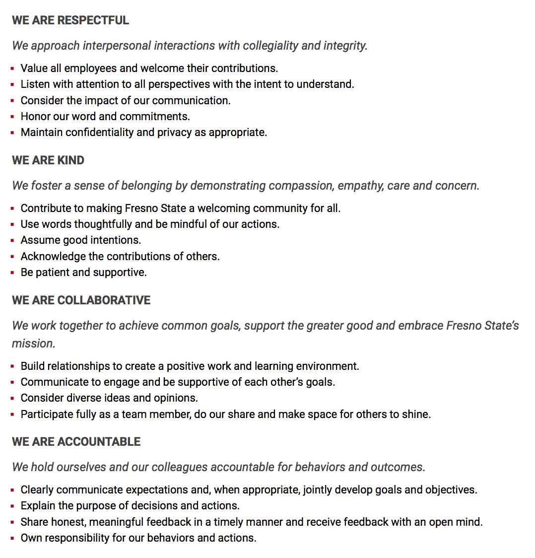 WE ARE RESPECTFUL  We approach interpersonal interactions with collegiality and integrity.  Value all employees and welcome their contributions. Listen with attention to all perspectives with the intent to understand. Consider the impact of our communication. Honor our word and commitments. Maintain confidentiality and privacy as appropriate. WE ARE KIND  We foster a sense of belonging by demonstrating compassion, empathy, care and concern.  Contribute to making Fresno State a welcoming community for all. Use words thoughtfully and be mindful of our actions. Assume good intentions. Acknowledge the contributions of others. Be patient and supportive. WE ARE COLLABORATIVE  We work together to achieve common goals, support the greater good and embrace Fresno State’s mission.  Build relationships to create a positive work and learning environment. Communicate to engage and be supportive of each other’s goals. Consider diverse ideas and opinions. Participate fully as a team member, do our share and make space for others to shine. WE ARE ACCOUNTABLE  We hold ourselves and our colleagues accountable for behaviors and outcomes.  Clearly communicate expectations and, when appropriate, jointly develop goals and objectives. Explain the purpose of decisions and actions. Share honest, meaningful feedback in a timely manner and receive feedback with an open mind. Own responsibility for our behaviors and actions.