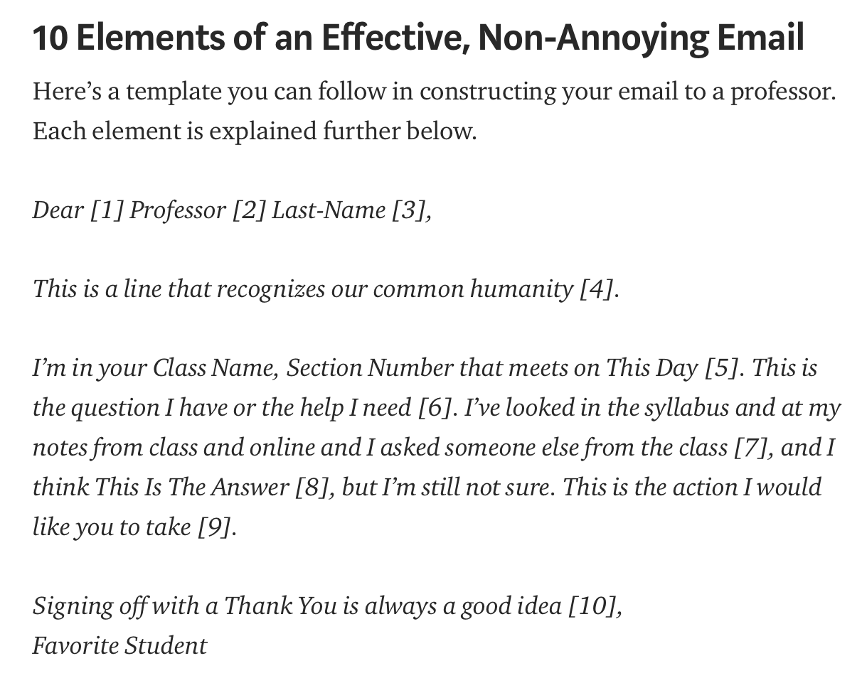 10 Elements of an Effective, Non-Annoying Email Here’s a template you can follow in constructing your email to a professor. Each element is explained further below. Dear [1] Professor [2] Last-Name [3], This is a line that recognizes our common humanity [4]. I’m in your Class Name, Section Number that meets on This Day [5]. This is the question I have or the help I need [6]. I’ve looked in the syllabus and at my notes from class and online and I asked someone else from the class [7], and I think This Is The Answer [8], but I’m still not sure. This is the action I would like you to take [9]. Signing off with a Thank You is always a good idea [10], Favorite Student