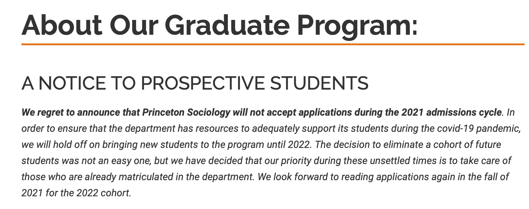 A NOTICE TO PROSPECTIVE STUDENTS We regret to announce that Princeton Sociology will not accept applications during the 2021 admissions cycle. In order to ensure that the department has resources to adequately support its students during the covid-19 pandemic, we will hold off on bringing new students to the program until 2022. The decision to eliminate a cohort of future students was not an easy one, but we have decided that our priority during these unsettled times is to take care of those who are already matriculated in the department. We look forward to reading applications again in the fall of 2021 for the 2022 cohort.