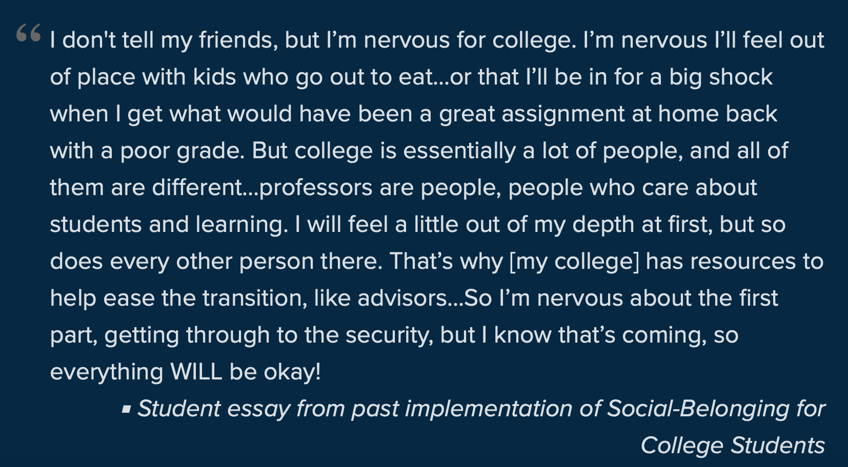 I don't tell my friends, but I’m nervous for college. I’m nervous I’ll feel out of place with kids who go out to eat…or that I’ll be in for a big shock when I get what would have been a great assignment at home back with a poor grade. But college is essentially a lot of people, and all of them are different…professors are people, people who care about students and learning. I will feel a little out of my depth at first, but so does every other person there. That’s why [my college] has resources to help ease the transition, like advisers…So I’m nervous about the first part, getting through to the security, but I know that’s coming, so everything WILL be okay! Student essay from past implementation of Social-Belonging for 