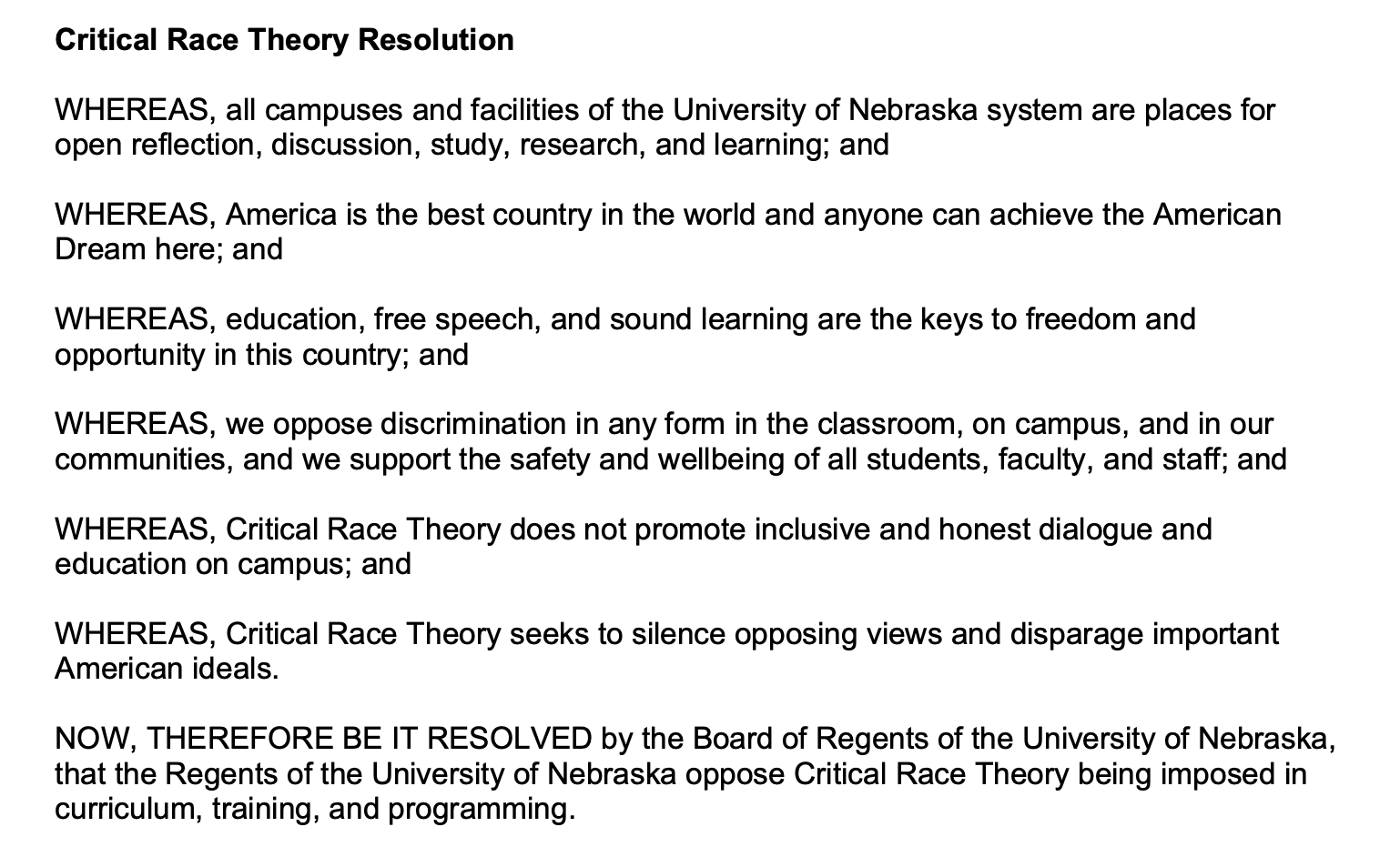 Critical Race Theory Resolution WHEREAS, all campuses and facilities of the University of Nebraska system are places for open reflection, discussion, study, research, and learning; and WHEREAS, America is the best country in the world and anyone can achieve the American Dream here; and WHEREAS, education, free speech, and sound learning are the keys to freedom and opportunity in this country; and WHEREAS, we oppose discrimination in any form in the classroom, on campus, and in our communities, and we support the safety and wellbeing of all students, faculty, and staff; and WHEREAS, Critical Race Theory does not promote inclusive and honest dialogue and education on campus; and WHEREAS, Critical Race Theory seeks to silence opposing views and disparage important American ideals. NOW, THEREFORE BE IT RESOLVED by the Board of Regents of the University of Nebraska, that the Regents of the University of Nebraska oppose Critical Race Theory being imposed in curriculum, training, and programming.