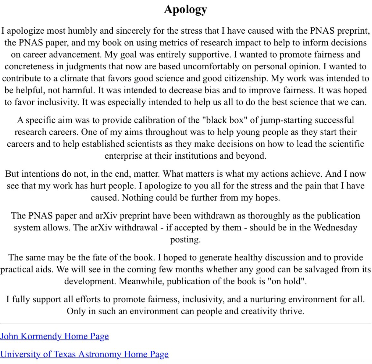 I apologize most humbly and sincerely for the stress that I have caused with the PNAS preprint, the PNAS paper, and my book on using metrics of research impact to help to inform decisions on career advancement. My goal was entirely supportive. I wanted to promote fairness and concreteness in judgments that now are based uncomfortably on personal opinion. I wanted to contribute to a climate that favors good science and good citizenship. My work was intended to be helpful, not harmful. It was intended to decrease bias and to improve fairness. It was hoped to favor inclusivity. It was especially intended to help us all to do the best science that we can. A specific aim was to provide calibration of the “black box” of jump-starting successful research careers. One of my aims throughout was to help young people as they start their careers and to help established scientists as they make decisions on how to lead the scientific enterprise at their institutions and beyond. But intentions do not, in the end, matter. What matters is what my actions achieve. And I now see that my work has hurt people. I apologize to you all for the stress and the pain that I have caused. Nothing could be further from my hopes. The PNAS paper and arXiv preprint have been withdrawn as thoroughly as the publication system allows. The arXiv withdrawal – if accepted by them – should be in the Wednesday posting. The same may be the fate of the book. I hoped to generate healthy discussion and to provide practical aids. We will see in the coming few months whether any good can be salvaged from its development. Meanwhile, publication of the book is “on hold.” I fully support all efforts to promote fairness, inclusivity, and a nurturing environment for all. Only in such an environment can people and creativity thrive.