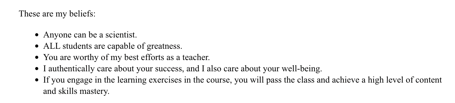 These are my beliefs: Anyone can be a scientist. All students are capable of greatness. You are worthy of my best efforts as a teacher. I authentically care about your success, and I also care about your well-being. If you engage in the learning exercises in the course, you will pass the class and achieve a high level of content and skills mastery.