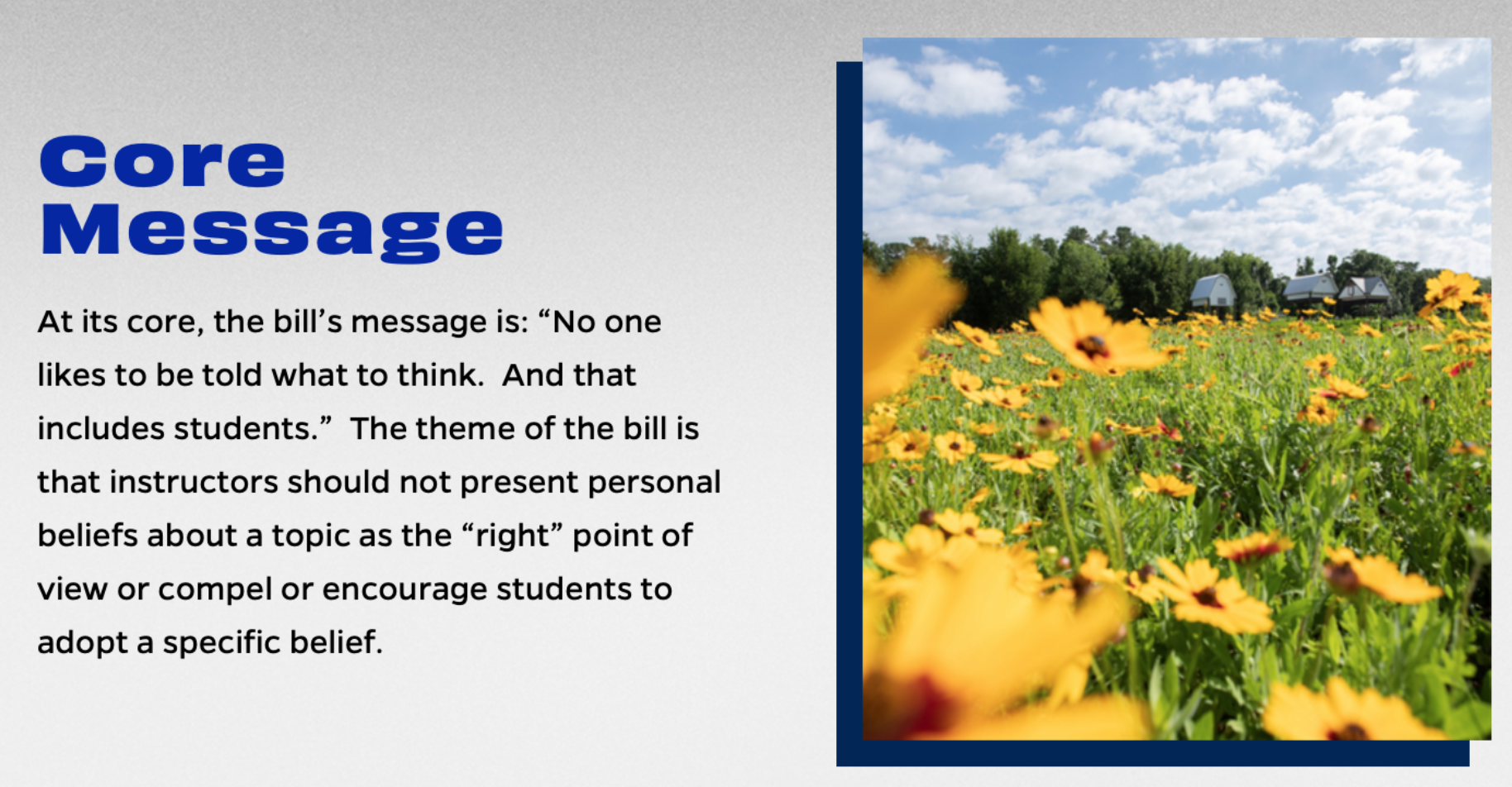Core message: At its core, the bill's message is: "No one likes to be told what to think. And that includes students." The theme of the bill is that instructors should not present personal beliefs about a topic as the "right" point of view or compel or encourage students to adopt a specific belief.