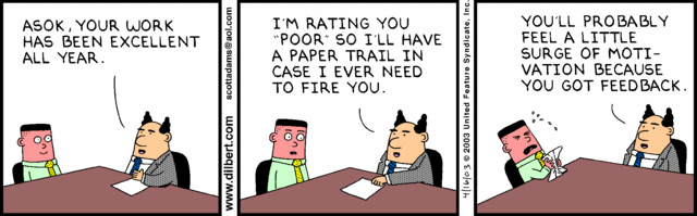 Image throws three panels of a Dilbert commit, featuring a boss and an employee character. In the first frame, the boss says, "Asok, your work has been excellent all year." In the second frame, the boss says, "I'm rating you 'poor' so I'll have a paper trail in case I ever need to fire you." In the third frame, the employee is crying as the boss says, "You'll probably feel a little surge of motivation because you got feedback."