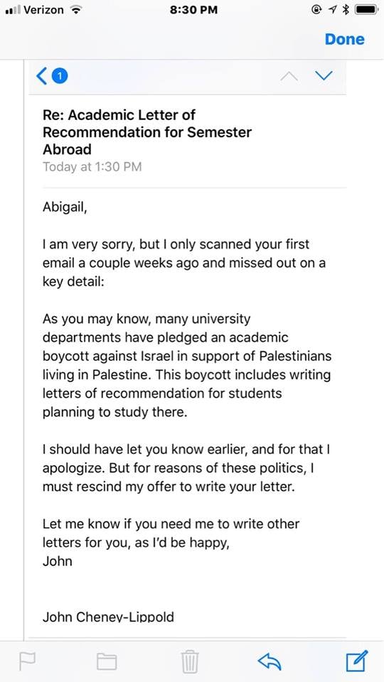 Text of email: Re: Academic Letter of Recommendation for Semester Abroad. Abigail, I am very sorry, but I only scanned your first email a couple weeks ago and missed out on a key detail: As you may know, many university departments have pledged an academic boycott against Israel in support of Palestinians living in Palestine. This boycott includes writing letters of recommendation for students planning to study there. I should have let you know earlier, and for that I apologize. But for reasons of these politics, I must rescind my offer to write your letter. Let me know if you need me to write other letters for you, as I’d be happy, John. John Cheney-Lippold