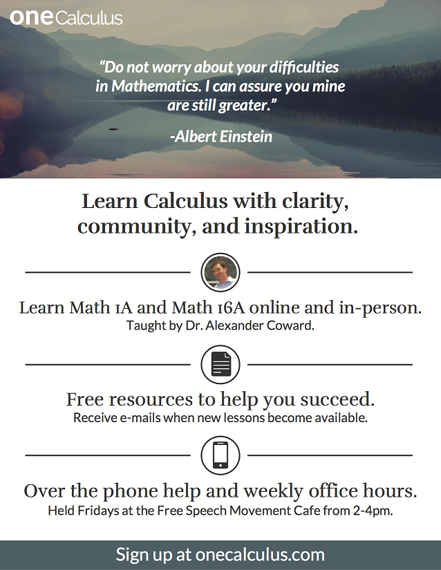 Poster advertising oneCalculus: “Do not worry about your difficulties in mathematics. I can assure you mine are still greater.” —Albert Einstein. Learn calculus with clarity, community and inspiration. Learn Math 1A and Math 16A online and in person. Taught by Dr. Alexander Coward. Free resources to help you succeed. Receive emails when new lessons become available. Over-the-phone help and weekly office hours. Held Fridays at the Free Speech Movement Cafe from 2-4 p.m. Sign up at onecalculus.com.