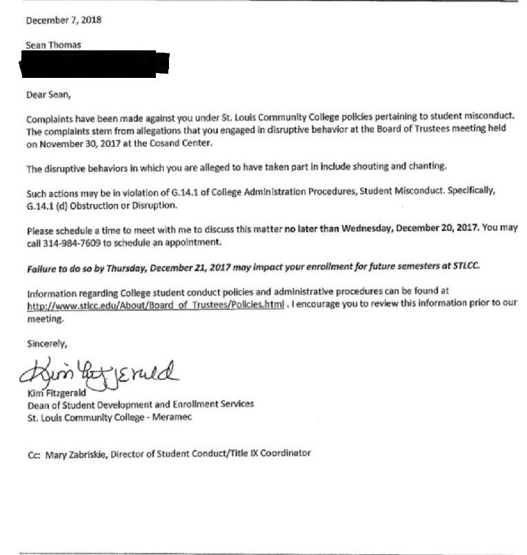 Text of a letter received by Sean Thomas, dated Dec. 7, 2018 [sic]. “Dear Sean, Complaints have been made against you under St. Louis Community College policies pertaining to student misconduct. The complaints tem from allegations that you engaged in disruptive behavior at the Board of Trustees meeting held on Nov. 30, 2017, at the Cosand Center. The disruptive behaviors in which you are alleged to have taken part in [sic] include shouting and chanting. Such actions may be in violation of G.14.1 of College Administration Procedures, Student Misconduct. Specifically, G.14.1 (d) Obstruction or Disruption. Please schedule a time to meet with me to discuss this matter no later than Wednesday, Dec. 20, 2017. You may call 314-984-7609 to schedule an appointment. Failure to do so by Thursday, Dec. 21, 2017, may impact your enrollment for future semesters at STLCC. Information regarding College student conduct policies and administrative procedures can be found at http://www.stlcc.edu/about/board_of_trustees/policies.html. I encourage you to review this information prior to our meeting. Sincerely, Kim Fitzgerald, Dean of Student Development and Enrollment Services, St. Louis Community College – Meramec. CC: Mary Zabriskie, Director of Student Conduct/Title IX Coordinator